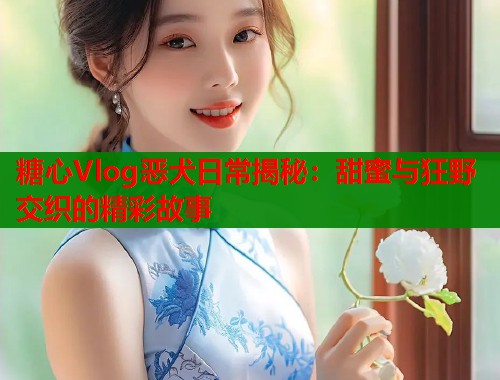 糖心Vlog恶犬日常揭秘：甜蜜与狂野交织的精彩故事