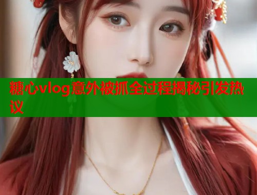 糖心vlog意外被抓全过程揭秘引发热议