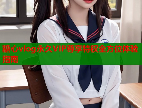 糖心vlog永久VIP尊享特权全方位体验指南