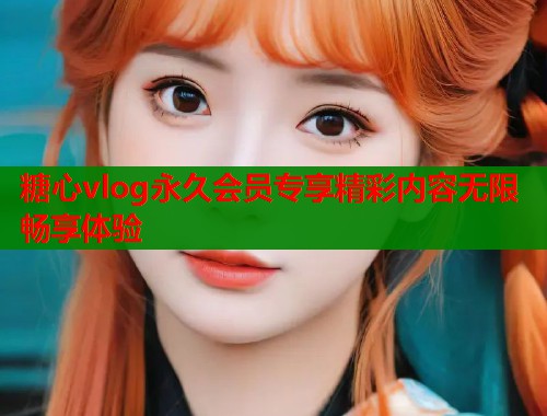 糖心vlog永久会员专享精彩内容无限畅享体验