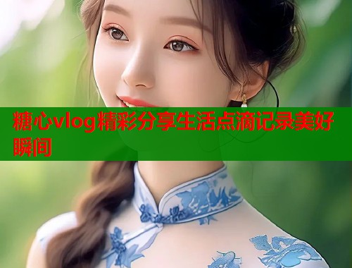 糖心vlog精彩分享生活点滴记录美好瞬间