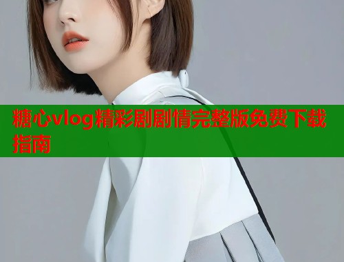 糖心vlog精彩剧剧情完整版免费下载指南