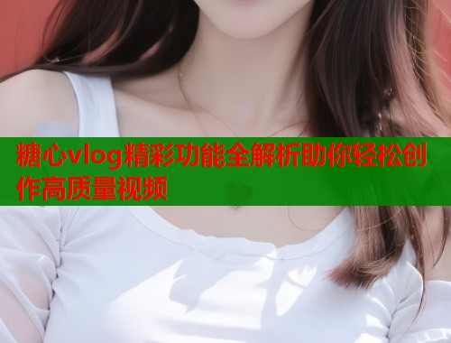 糖心vlog精彩功能全解析助你轻松创作高质量视频