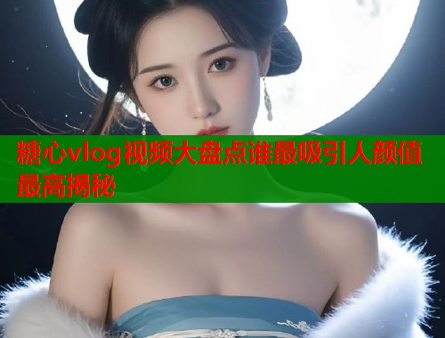糖心vlog视频大盘点谁最吸引人颜值最高揭秘