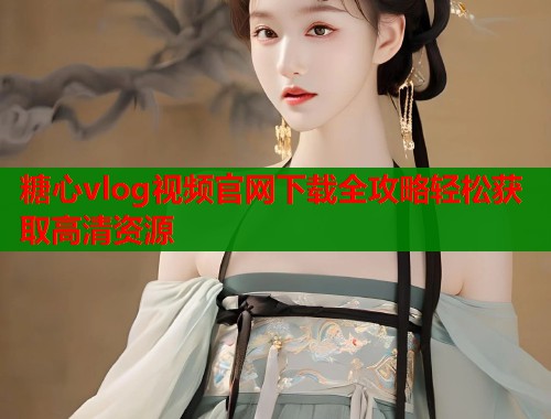 糖心vlog视频官网下载全攻略轻松获取高清资源
