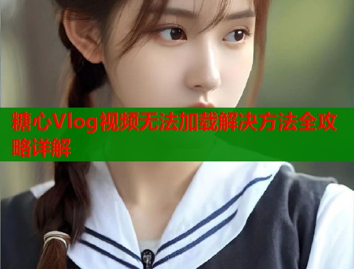 糖心Vlog视频无法加载解决方法全攻略详解