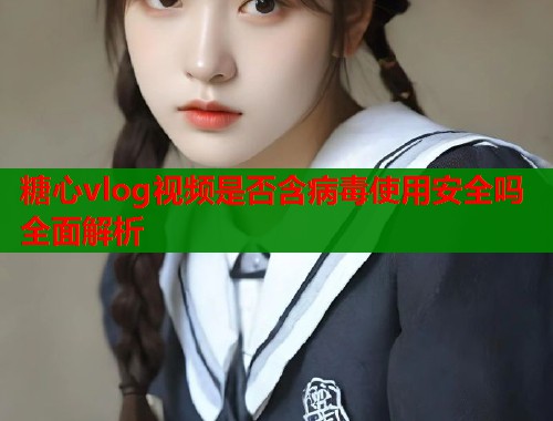 糖心vlog视频是否含病毒使用安全吗全面解析