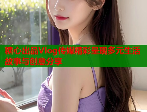 糖心出品Vlog传媒精彩呈现多元生活故事与创意分享