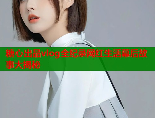糖心出品vlog全纪录网红生活幕后故事大揭秘