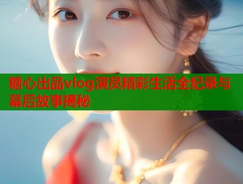 糖心出品vlog演员精彩生活全纪录与幕后故事揭秘  第2张