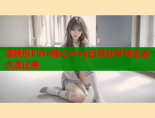 谭晓彤Elise糖心vlog日常分享与生活点滴记录