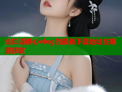 谁知道糖心vlog的最新下载地址在哪里获取
