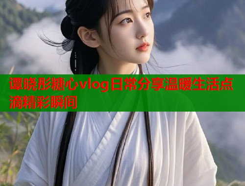 谭晓彤糖心vlog日常分享温暖生活点滴精彩瞬间