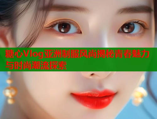 糖心Vlog亚洲制服风尚揭秘青春魅力与时尚潮流探索