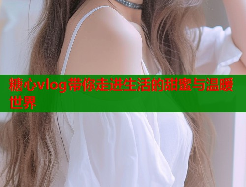 糖心vlog带你走进生活的甜蜜与温暖世界