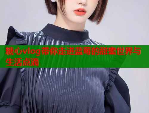 糖心vlog带你走进蓝莓的甜蜜世界与生活点滴