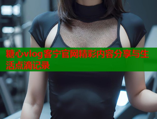 糖心vlog客宁官网精彩内容分享与生活点滴记录