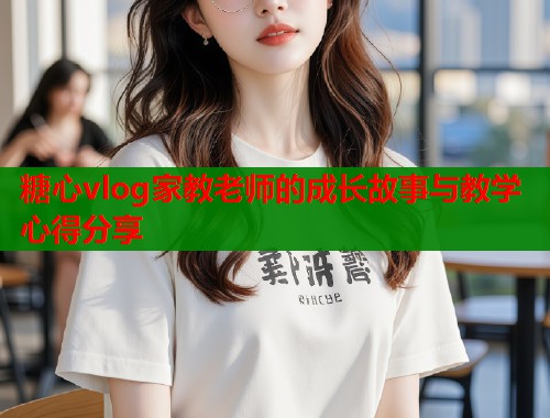糖心vlog家教老师的成长故事与教学心得分享
