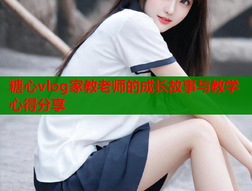 糖心vlog家教老师的成长故事与教学心得分享  第2张