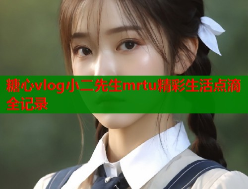 糖心vlog小二先生mrtu精彩生活点滴全记录