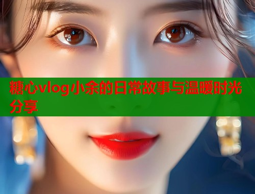 糖心vlog小余的日常故事与温暖时光分享