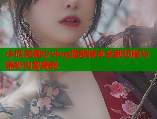 小欣奈糖心vlog最新版本全新功能与精彩内容揭秘