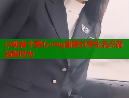小桃首个糖心vlog甜蜜分享生活点滴温馨时光
