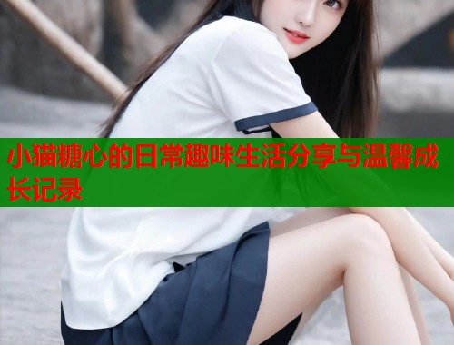 小猫糖心的日常趣味生活分享与温馨成长记录