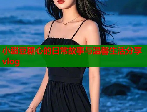 小甜豆糖心的日常故事与温馨生活分享vlog