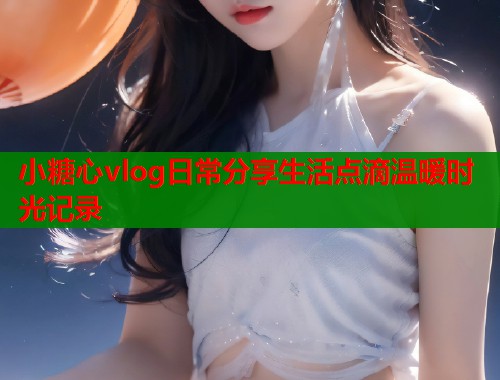 小糖心vlog日常分享生活点滴温暖时光记录
