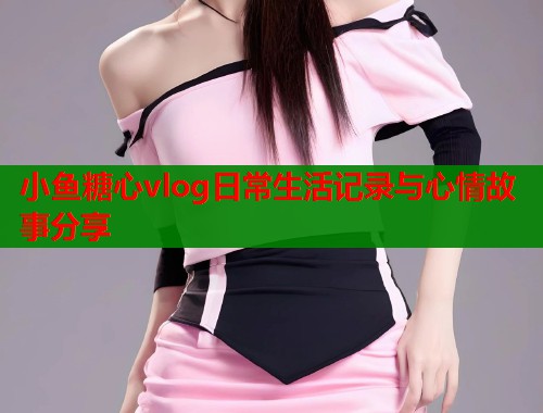 小鱼糖心vlog日常生活记录与心情故事分享