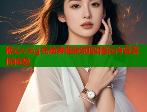 糖心vlog兑换券限时领取精彩内容等你体验