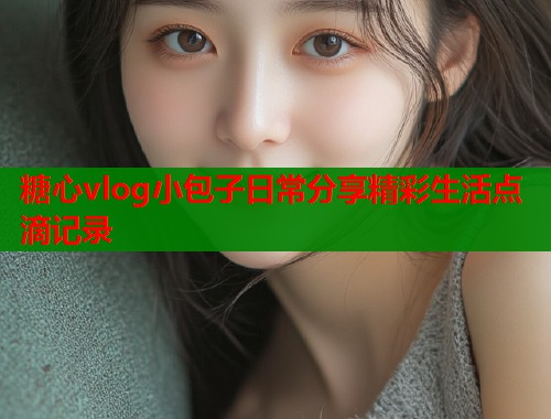 糖心vlog小包子日常分享精彩生活点滴记录