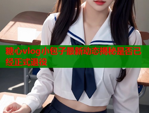 糖心vlog小包子最新动态揭秘是否已经正式退役