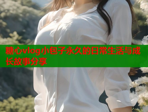 糖心vlog小包子永久的日常生活与成长故事分享