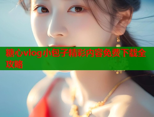 糖心vlog小包子精彩内容免费下载全攻略