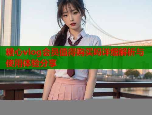 糖心vlog会员值得购买吗详细解析与使用体验分享