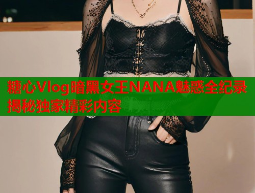 糖心Vlog暗黑女王NANA魅惑全纪录揭秘独家精彩内容  第1张