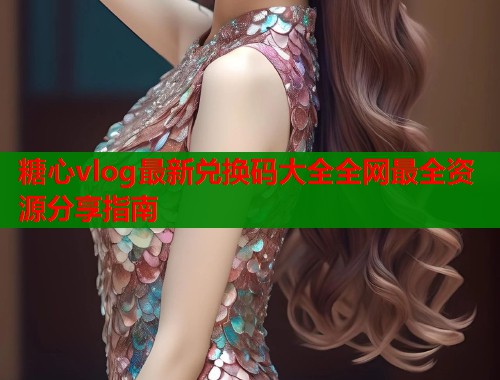 糖心vlog最新兑换码大全全网最全资源分享指南