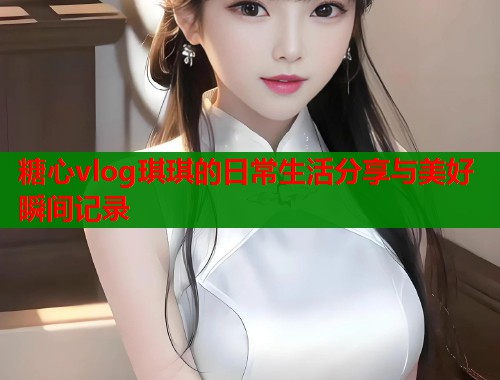糖心vlog琪琪的日常生活分享与美好瞬间记录  第1张