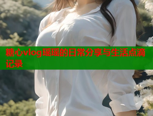 糖心vlog瑶瑶的日常分享与生活点滴记录