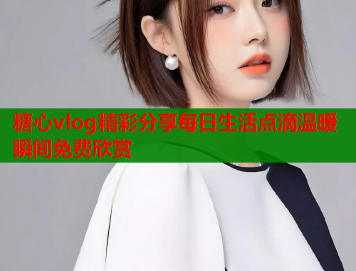 糖心vlog精彩分享每日生活点滴温暖瞬间免费欣赏