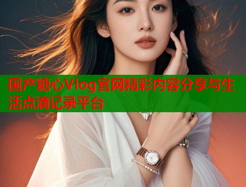 国产糖心Vlog官网精彩内容分享与生活点滴记录平台  第2张