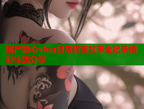 国产糖心vlog日常甜蜜故事全纪录精彩生活分享  第2张