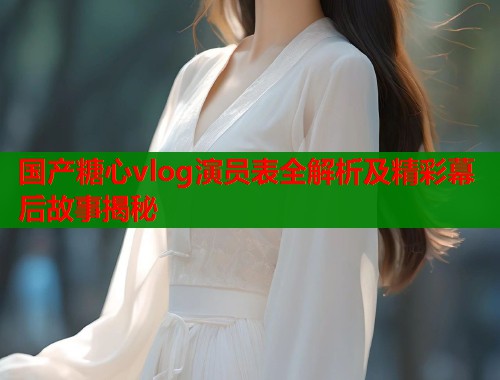 国产糖心vlog演员表全解析及精彩幕后故事揭秘