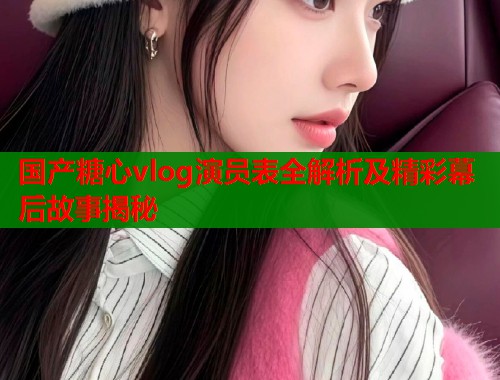 国产糖心vlog演员表全解析及精彩幕后故事揭秘  第2张