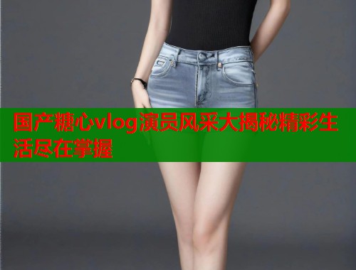国产糖心vlog演员风采大揭秘精彩生活尽在掌握