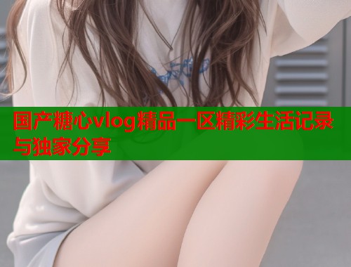国产糖心vlog精品一区精彩生活记录与独家分享