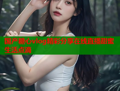国产糖心vlog精彩分享在线直播甜蜜生活点滴