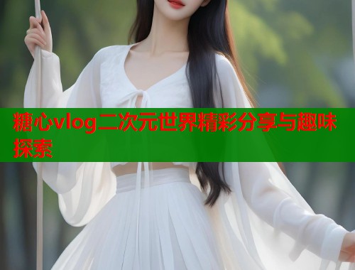 糖心vlog二次元世界精彩分享与趣味探索  第2张